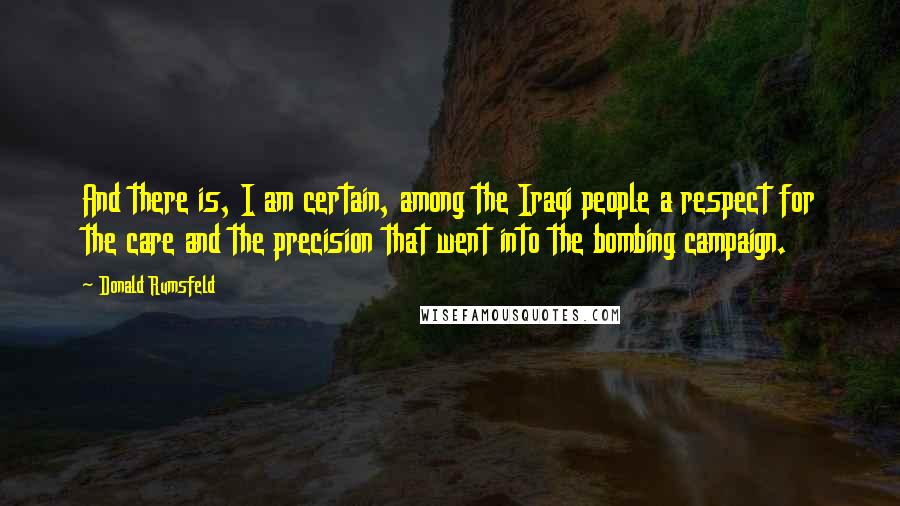 Donald Rumsfeld Quotes: And there is, I am certain, among the Iraqi people a respect for the care and the precision that went into the bombing campaign.