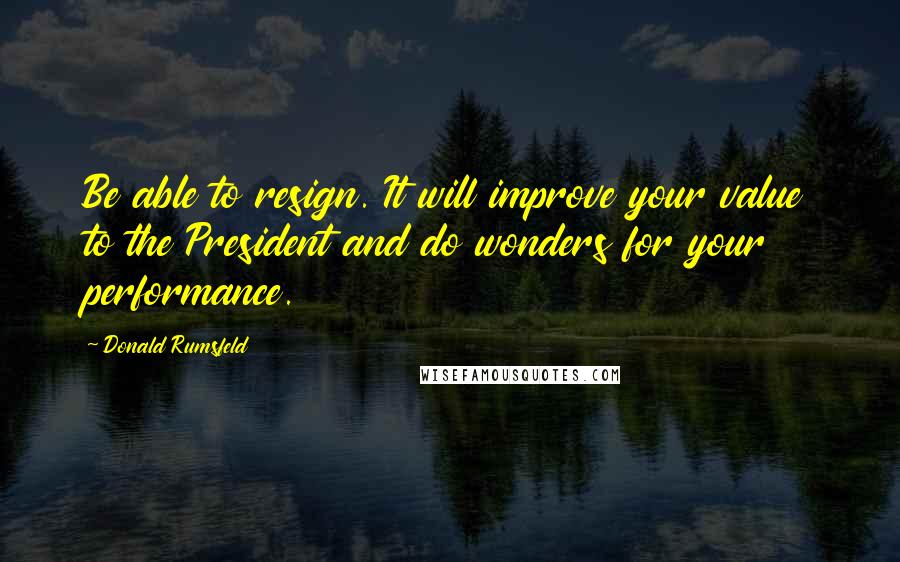 Donald Rumsfeld Quotes: Be able to resign. It will improve your value to the President and do wonders for your performance.