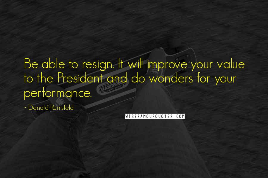 Donald Rumsfeld Quotes: Be able to resign. It will improve your value to the President and do wonders for your performance.