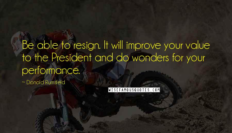 Donald Rumsfeld Quotes: Be able to resign. It will improve your value to the President and do wonders for your performance.