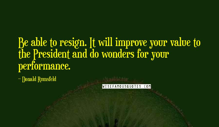 Donald Rumsfeld Quotes: Be able to resign. It will improve your value to the President and do wonders for your performance.