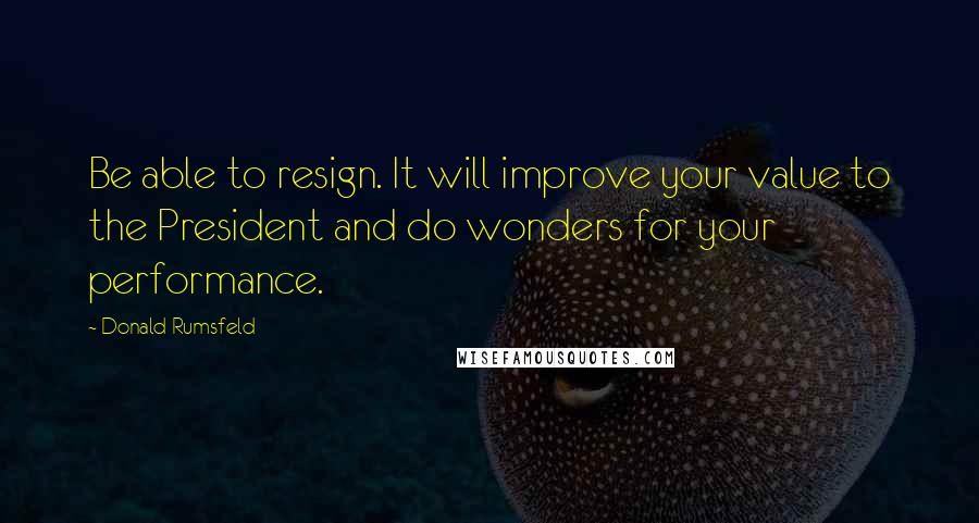 Donald Rumsfeld Quotes: Be able to resign. It will improve your value to the President and do wonders for your performance.