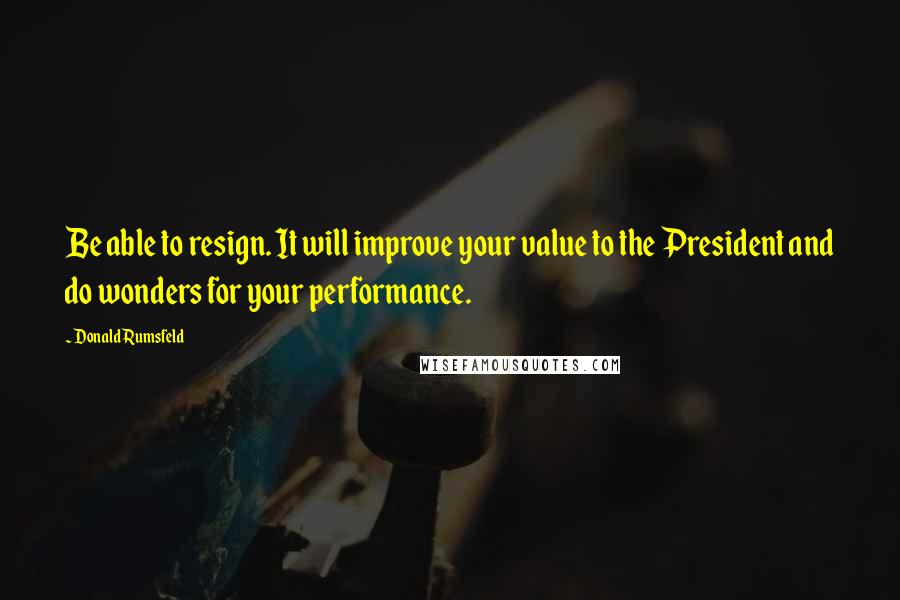 Donald Rumsfeld Quotes: Be able to resign. It will improve your value to the President and do wonders for your performance.