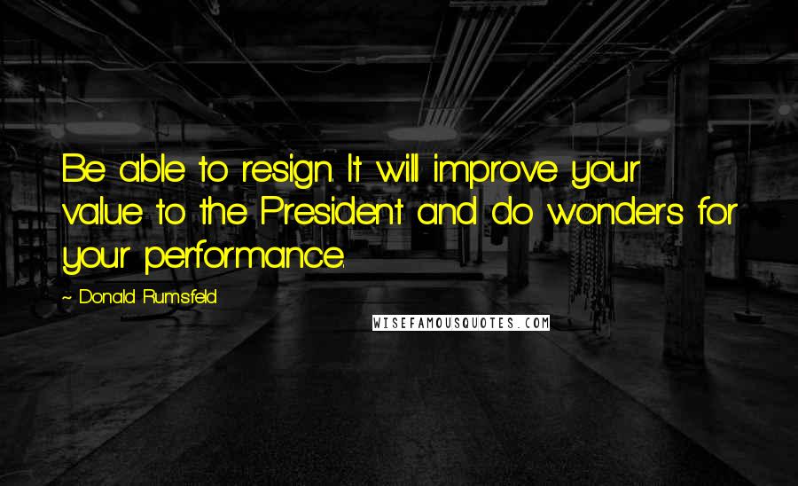 Donald Rumsfeld Quotes: Be able to resign. It will improve your value to the President and do wonders for your performance.