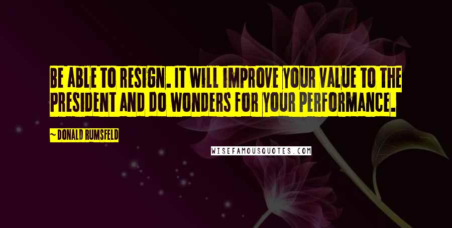 Donald Rumsfeld Quotes: Be able to resign. It will improve your value to the President and do wonders for your performance.