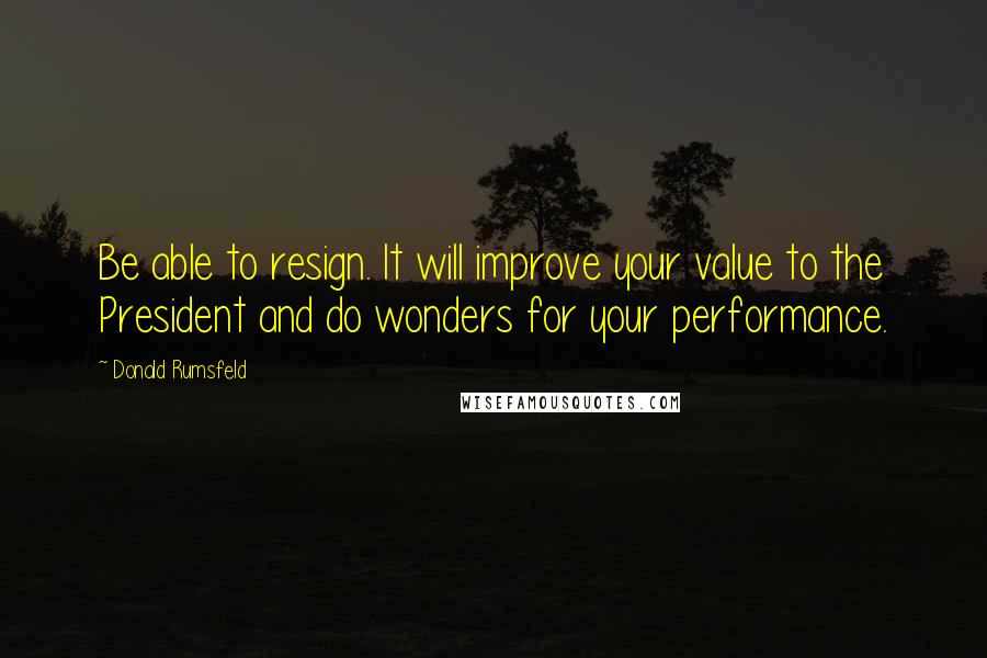 Donald Rumsfeld Quotes: Be able to resign. It will improve your value to the President and do wonders for your performance.