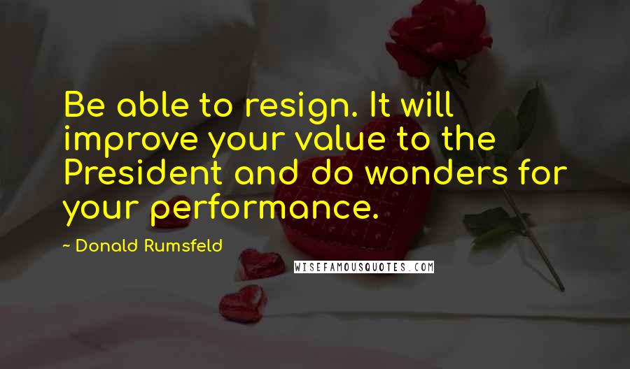 Donald Rumsfeld Quotes: Be able to resign. It will improve your value to the President and do wonders for your performance.