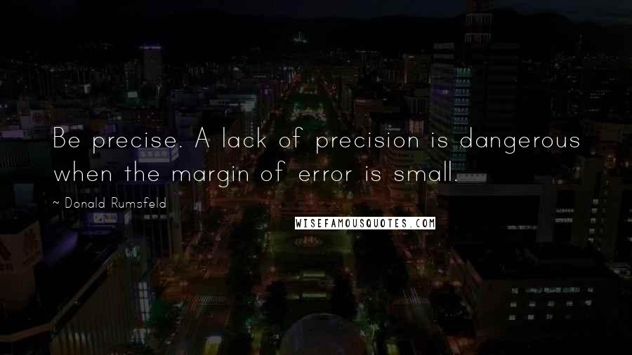 Donald Rumsfeld Quotes: Be precise. A lack of precision is dangerous when the margin of error is small.