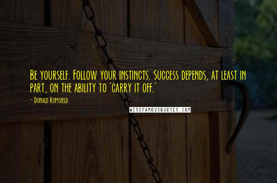 Donald Rumsfeld Quotes: Be yourself. Follow your instincts. Success depends, at least in part, on the ability to 'carry it off.'
