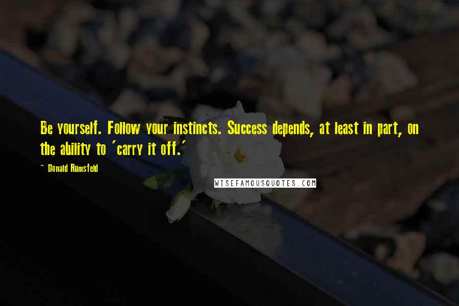 Donald Rumsfeld Quotes: Be yourself. Follow your instincts. Success depends, at least in part, on the ability to 'carry it off.'