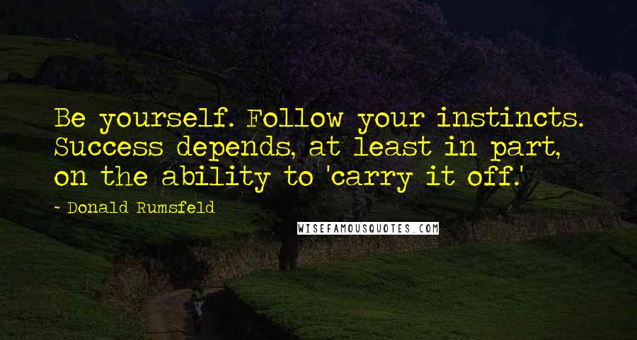 Donald Rumsfeld Quotes: Be yourself. Follow your instincts. Success depends, at least in part, on the ability to 'carry it off.'