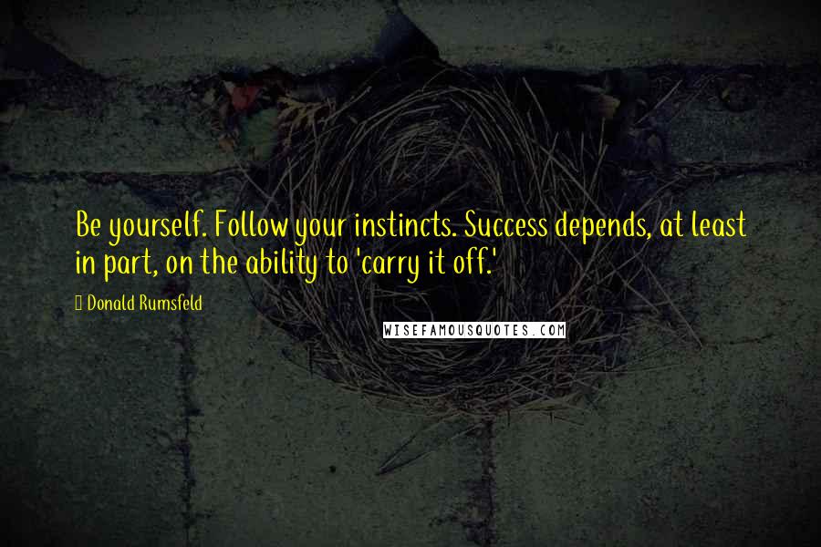 Donald Rumsfeld Quotes: Be yourself. Follow your instincts. Success depends, at least in part, on the ability to 'carry it off.'