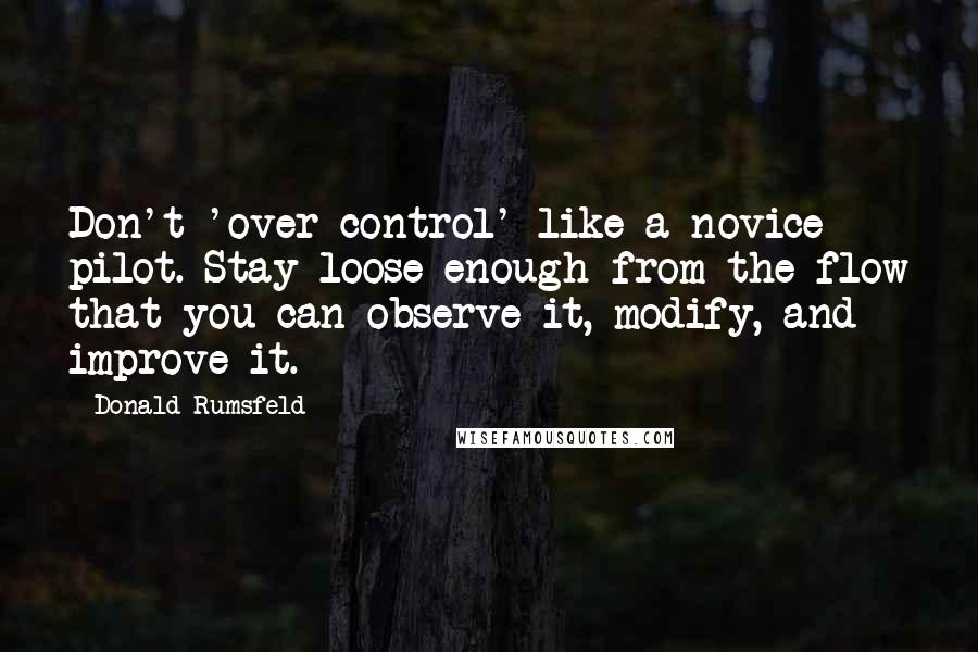 Donald Rumsfeld Quotes: Don't 'over-control' like a novice pilot. Stay loose enough from the flow that you can observe it, modify, and improve it.