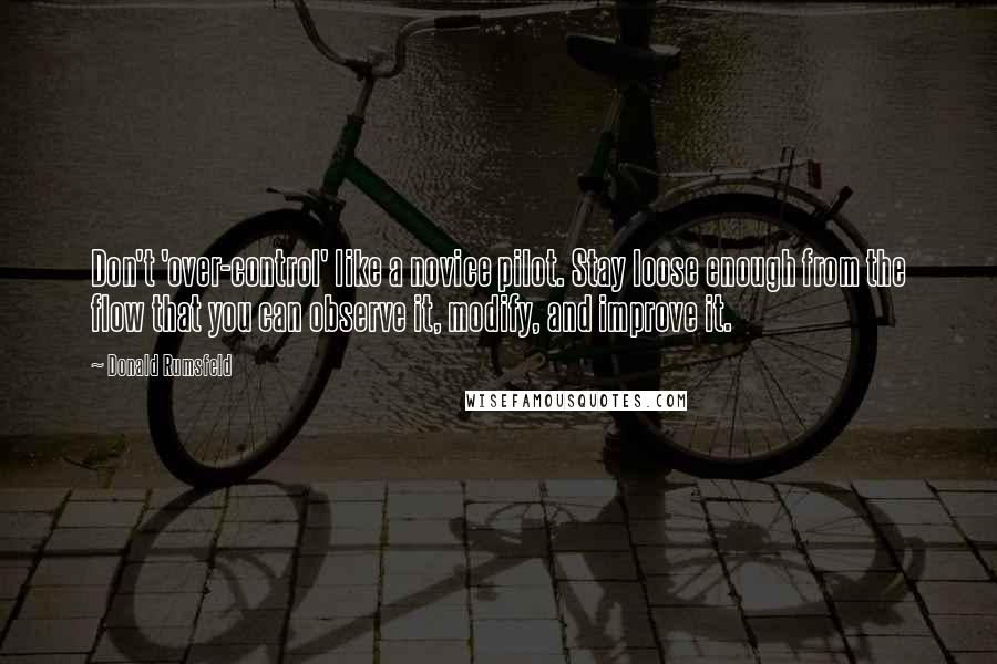 Donald Rumsfeld Quotes: Don't 'over-control' like a novice pilot. Stay loose enough from the flow that you can observe it, modify, and improve it.