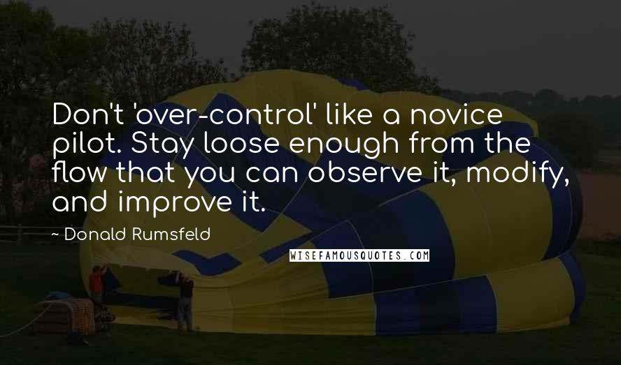 Donald Rumsfeld Quotes: Don't 'over-control' like a novice pilot. Stay loose enough from the flow that you can observe it, modify, and improve it.