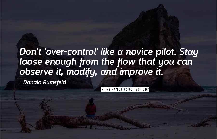Donald Rumsfeld Quotes: Don't 'over-control' like a novice pilot. Stay loose enough from the flow that you can observe it, modify, and improve it.