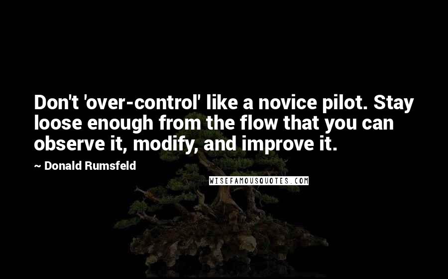 Donald Rumsfeld Quotes: Don't 'over-control' like a novice pilot. Stay loose enough from the flow that you can observe it, modify, and improve it.