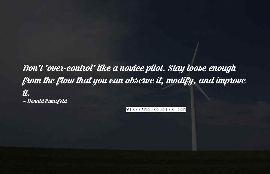 Donald Rumsfeld Quotes: Don't 'over-control' like a novice pilot. Stay loose enough from the flow that you can observe it, modify, and improve it.