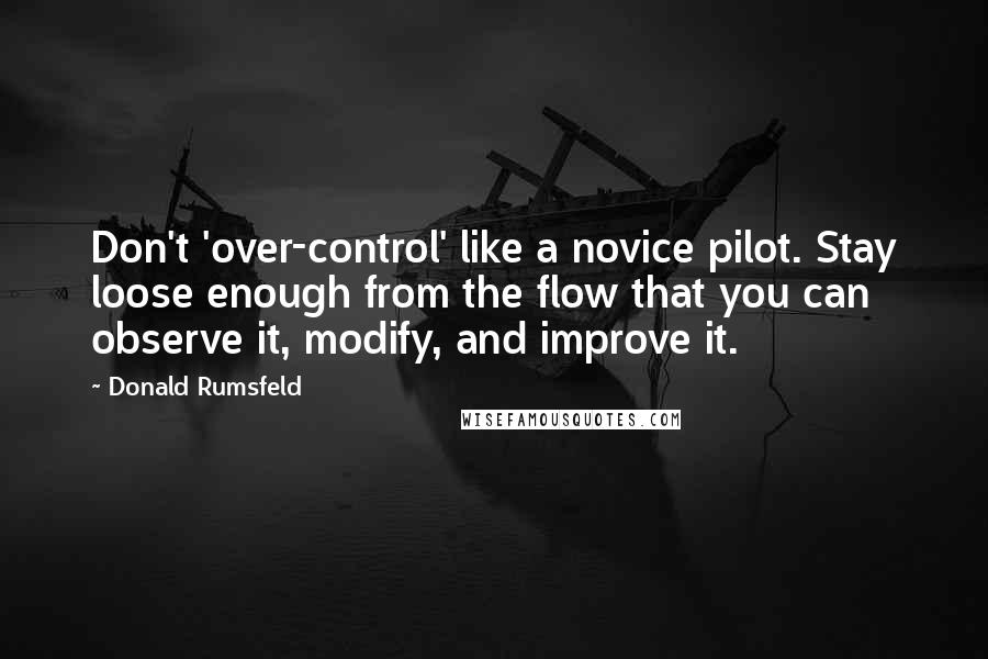 Donald Rumsfeld Quotes: Don't 'over-control' like a novice pilot. Stay loose enough from the flow that you can observe it, modify, and improve it.