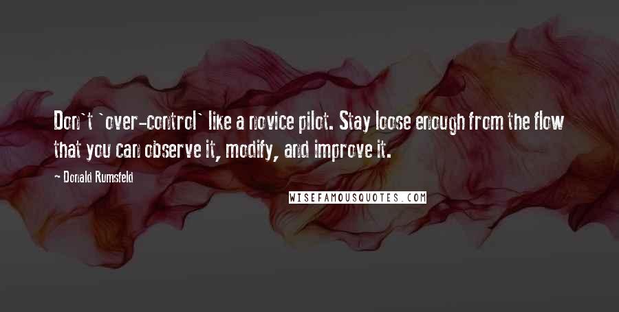 Donald Rumsfeld Quotes: Don't 'over-control' like a novice pilot. Stay loose enough from the flow that you can observe it, modify, and improve it.