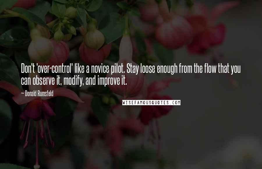 Donald Rumsfeld Quotes: Don't 'over-control' like a novice pilot. Stay loose enough from the flow that you can observe it, modify, and improve it.