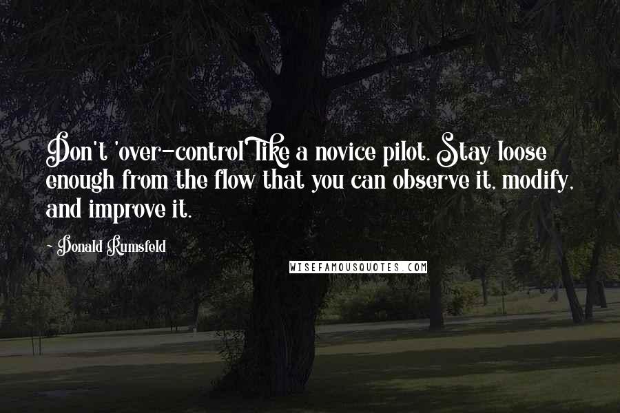 Donald Rumsfeld Quotes: Don't 'over-control' like a novice pilot. Stay loose enough from the flow that you can observe it, modify, and improve it.