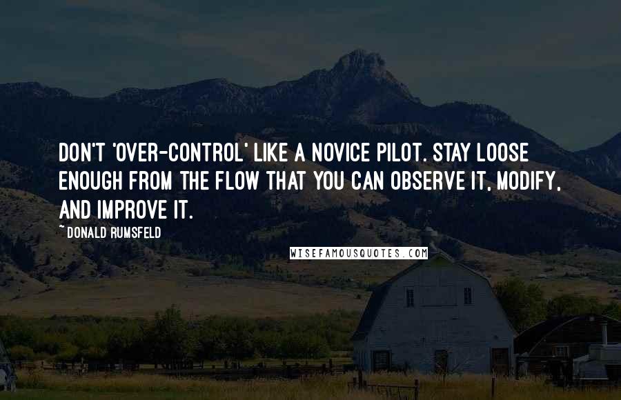 Donald Rumsfeld Quotes: Don't 'over-control' like a novice pilot. Stay loose enough from the flow that you can observe it, modify, and improve it.