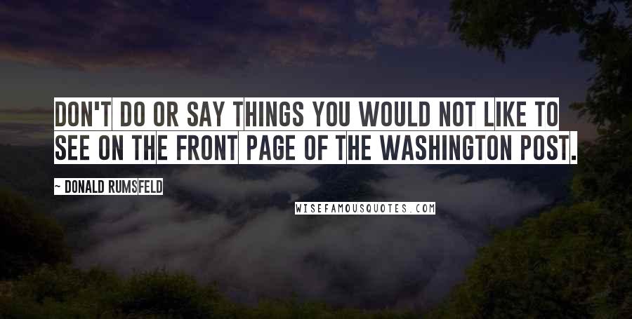 Donald Rumsfeld Quotes: Don't do or say things you would not like to see on the front page of The Washington Post.