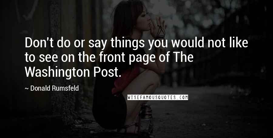 Donald Rumsfeld Quotes: Don't do or say things you would not like to see on the front page of The Washington Post.