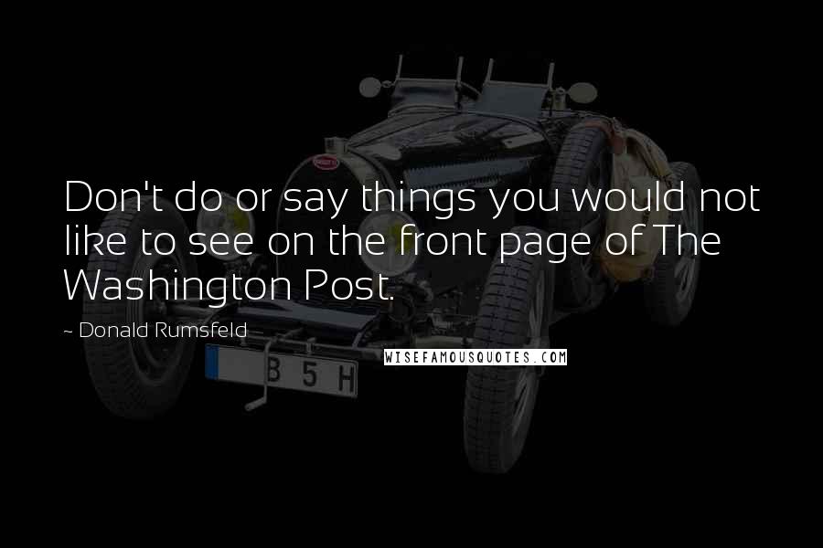 Donald Rumsfeld Quotes: Don't do or say things you would not like to see on the front page of The Washington Post.