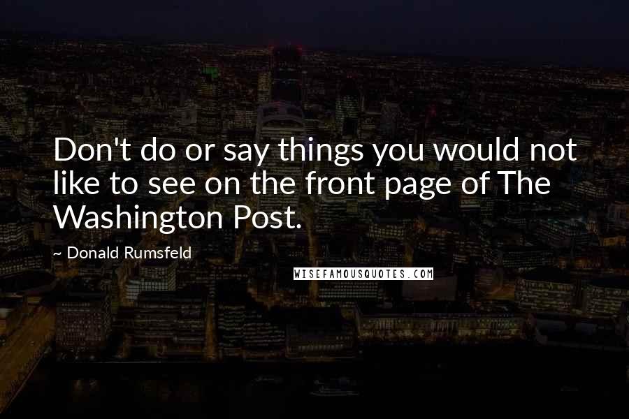 Donald Rumsfeld Quotes: Don't do or say things you would not like to see on the front page of The Washington Post.