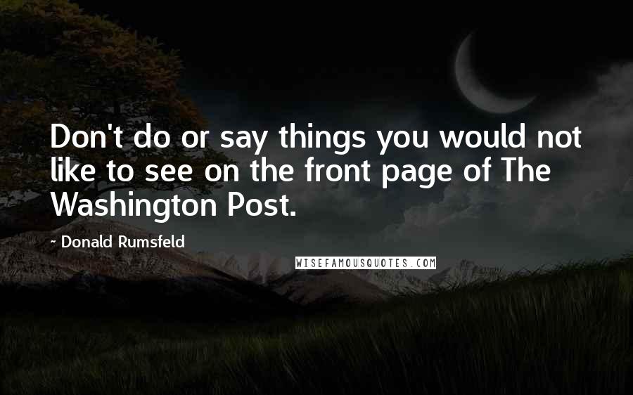 Donald Rumsfeld Quotes: Don't do or say things you would not like to see on the front page of The Washington Post.