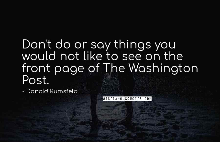Donald Rumsfeld Quotes: Don't do or say things you would not like to see on the front page of The Washington Post.