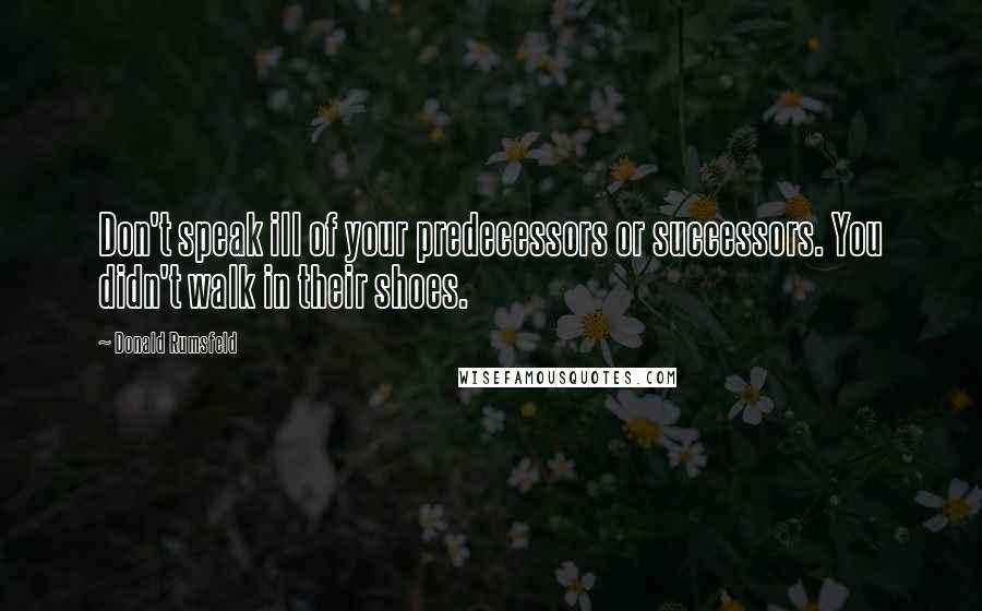 Donald Rumsfeld Quotes: Don't speak ill of your predecessors or successors. You didn't walk in their shoes.