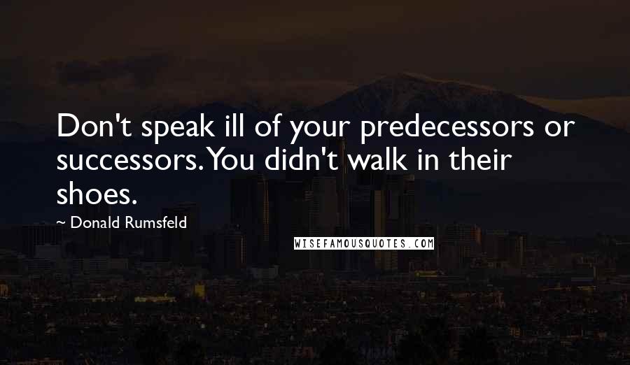 Donald Rumsfeld Quotes: Don't speak ill of your predecessors or successors. You didn't walk in their shoes.