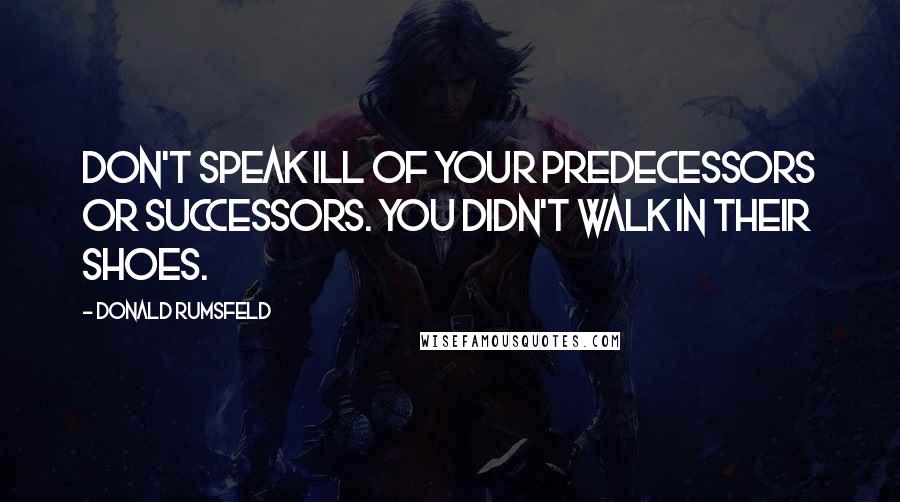 Donald Rumsfeld Quotes: Don't speak ill of your predecessors or successors. You didn't walk in their shoes.