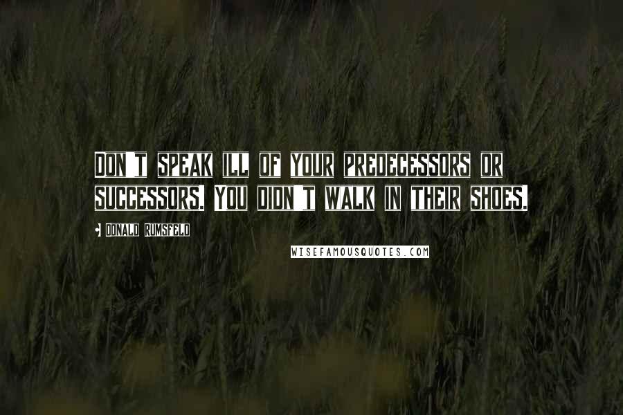 Donald Rumsfeld Quotes: Don't speak ill of your predecessors or successors. You didn't walk in their shoes.