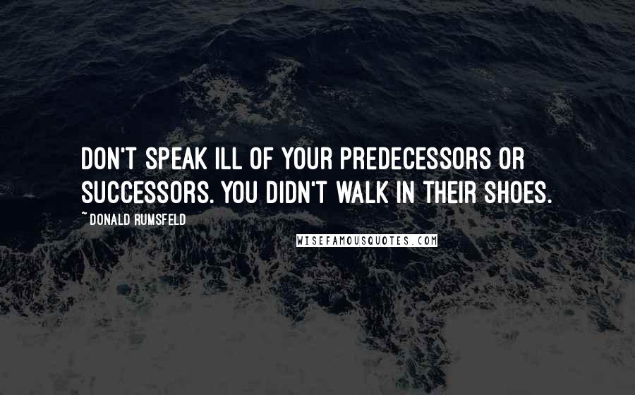 Donald Rumsfeld Quotes: Don't speak ill of your predecessors or successors. You didn't walk in their shoes.