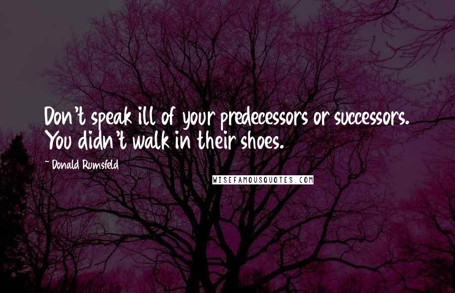 Donald Rumsfeld Quotes: Don't speak ill of your predecessors or successors. You didn't walk in their shoes.