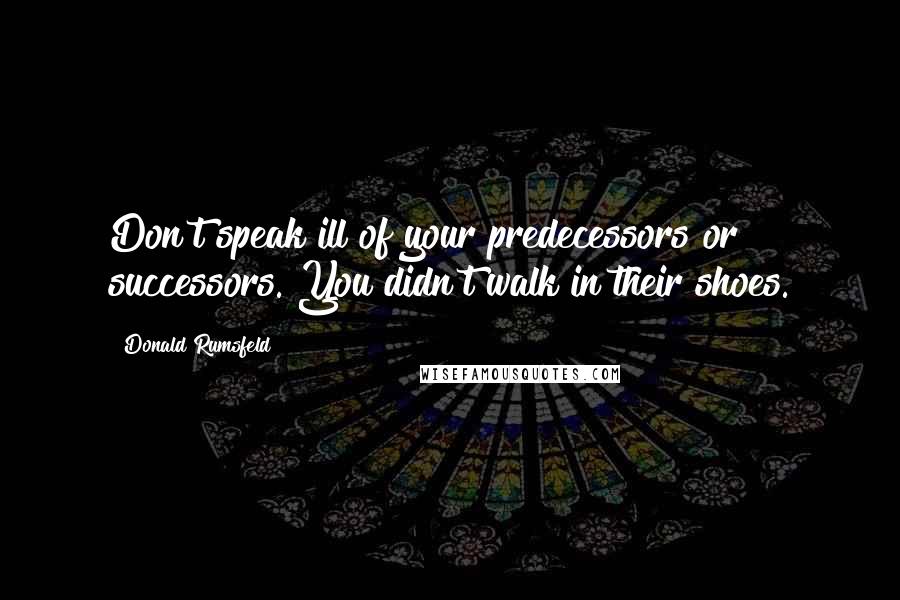 Donald Rumsfeld Quotes: Don't speak ill of your predecessors or successors. You didn't walk in their shoes.