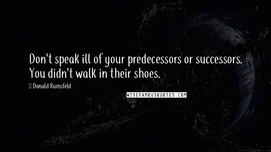 Donald Rumsfeld Quotes: Don't speak ill of your predecessors or successors. You didn't walk in their shoes.