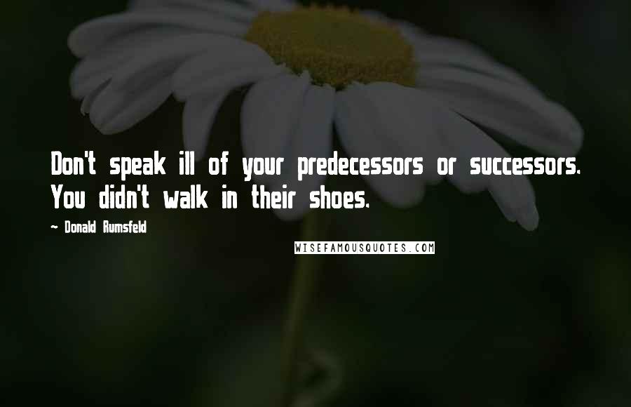 Donald Rumsfeld Quotes: Don't speak ill of your predecessors or successors. You didn't walk in their shoes.