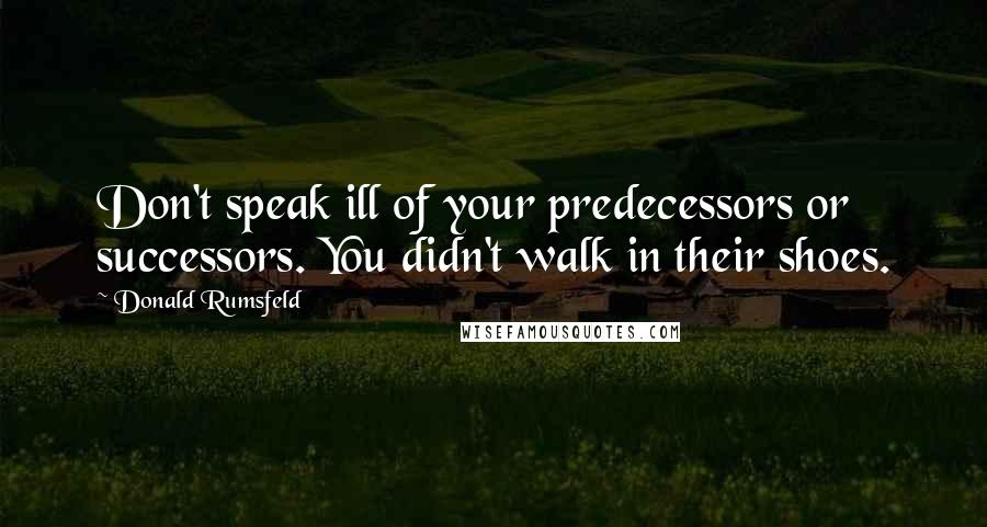 Donald Rumsfeld Quotes: Don't speak ill of your predecessors or successors. You didn't walk in their shoes.