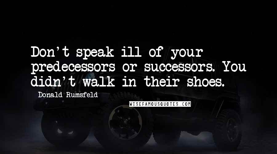 Donald Rumsfeld Quotes: Don't speak ill of your predecessors or successors. You didn't walk in their shoes.