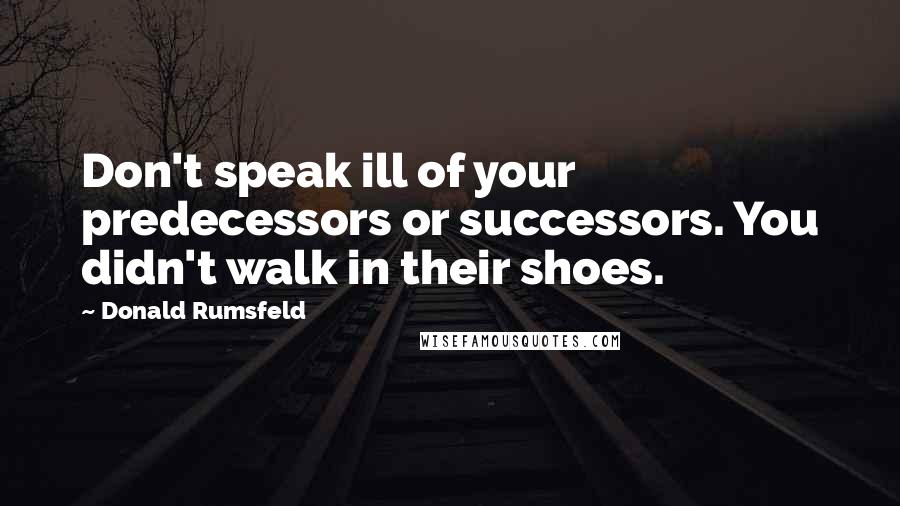 Donald Rumsfeld Quotes: Don't speak ill of your predecessors or successors. You didn't walk in their shoes.