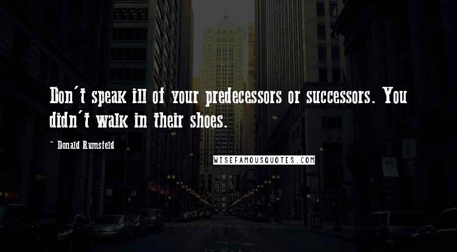 Donald Rumsfeld Quotes: Don't speak ill of your predecessors or successors. You didn't walk in their shoes.