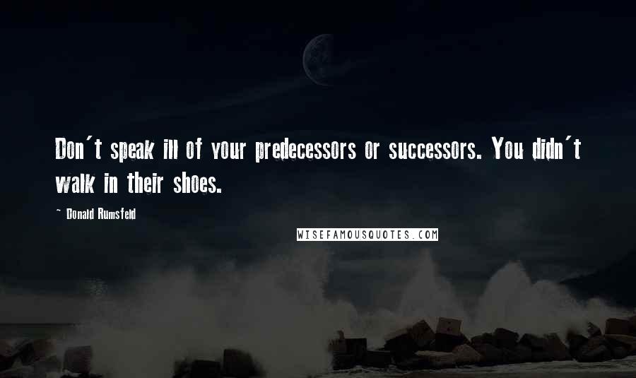 Donald Rumsfeld Quotes: Don't speak ill of your predecessors or successors. You didn't walk in their shoes.