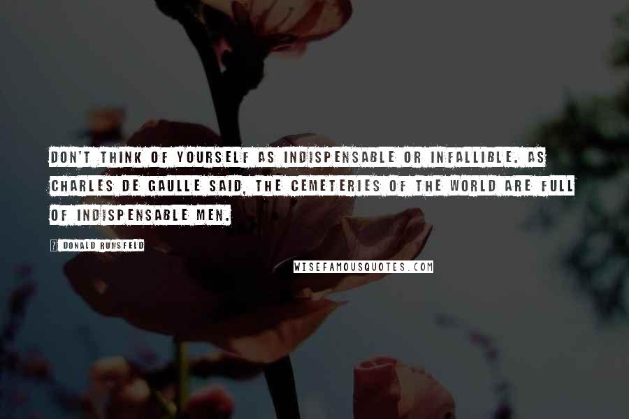 Donald Rumsfeld Quotes: Don't think of yourself as indispensable or infallible. As Charles De Gaulle said, the cemeteries of the world are full of indispensable men.