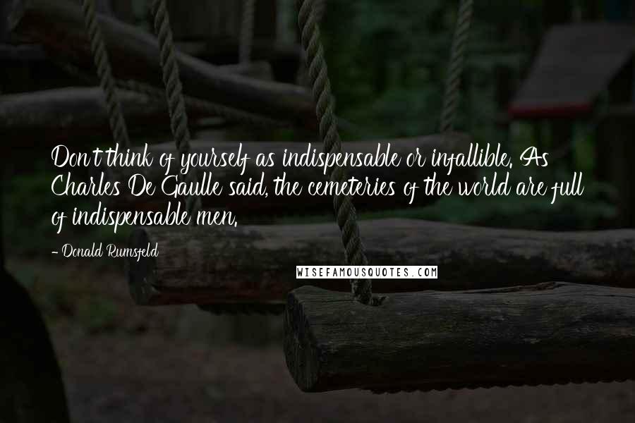 Donald Rumsfeld Quotes: Don't think of yourself as indispensable or infallible. As Charles De Gaulle said, the cemeteries of the world are full of indispensable men.