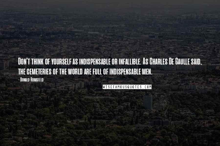 Donald Rumsfeld Quotes: Don't think of yourself as indispensable or infallible. As Charles De Gaulle said, the cemeteries of the world are full of indispensable men.